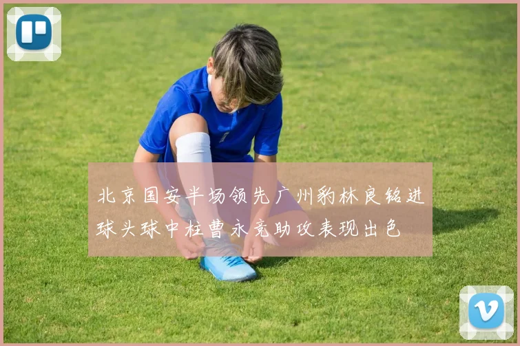 北京国安半场领先广州豹林良铭进球头球中柱曹永竞助攻表现出色