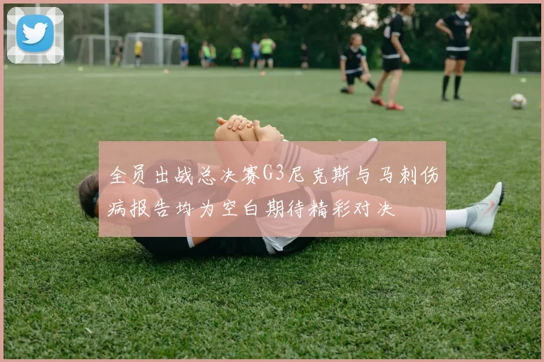 全员出战总决赛G3尼克斯与马刺伤病报告均为空白期待精彩对决