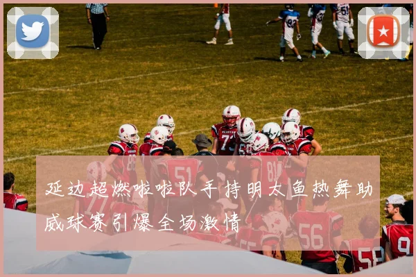 延边超燃啦啦队手持明太鱼热舞助威球赛引爆全场激情