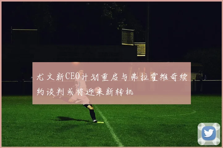 尤文新CEO计划重启与弗拉霍维奇续约谈判或将迎来新转机