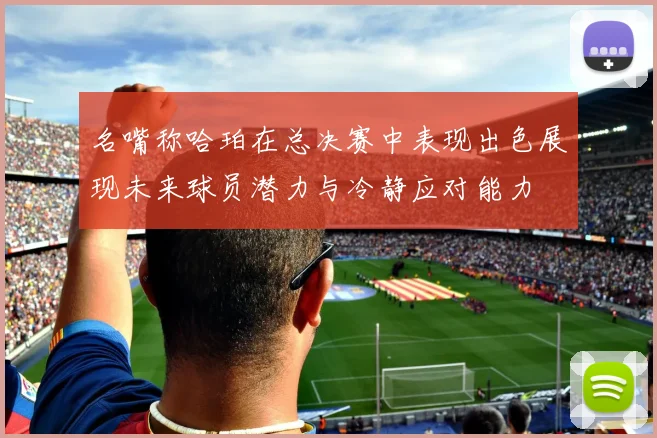 名嘴称哈珀在总决赛中表现出色展现未来球员潜力与冷静应对能力