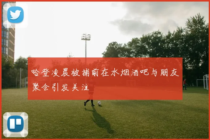 哈登凌晨被捕前在水烟酒吧与朋友聚会引发关注