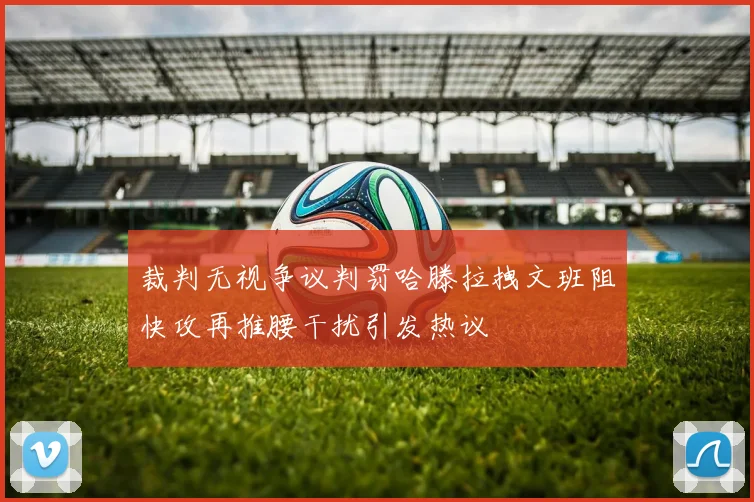 裁判无视争议判罚哈滕拉拽文班阻快攻再推腰干扰引发热议