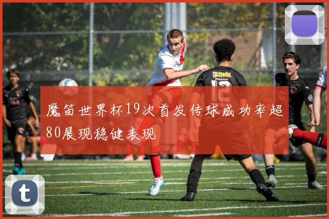 魔笛世界杯19次首发传球成功率超80展现稳健表现