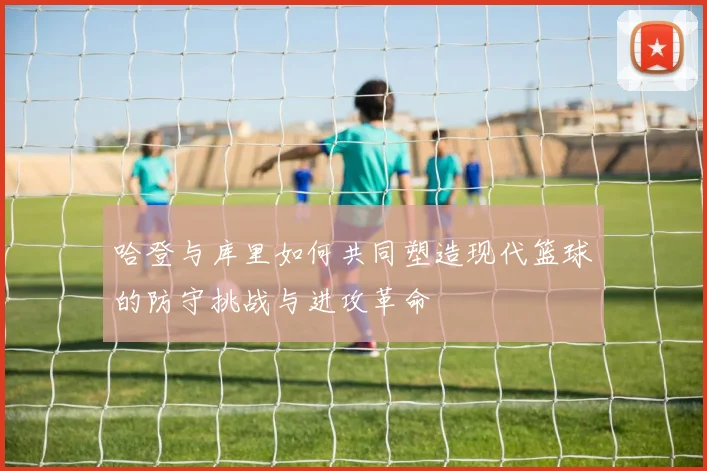 哈登与库里如何共同塑造现代篮球的防守挑战与进攻革命