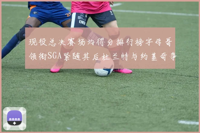现役总决赛场均得分排行榜字母哥领衔SGA紧随其后杜兰特与约基奇争夺第三名
