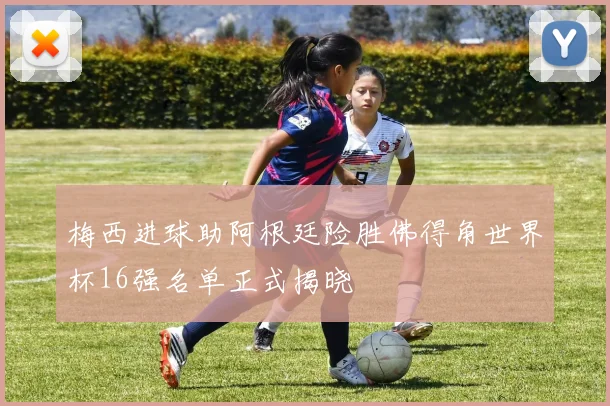 梅西进球助阿根廷险胜佛得角世界杯16强名单正式揭晓