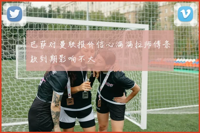 巴萨对曼联报价信心满满拉师傅条款到期影响不大