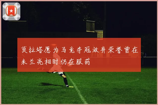 莫拉塔愿为马竞夺冠放弃荣誉曾在米兰亮相时仍在服药