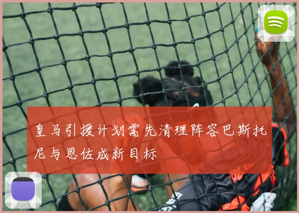皇马引援计划需先清理阵容巴斯托尼与恩佐成新目标