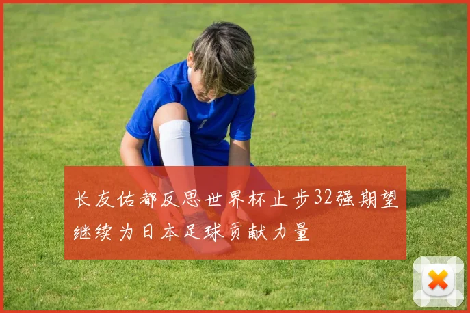 长友佑都反思世界杯止步32强期望继续为日本足球贡献力量