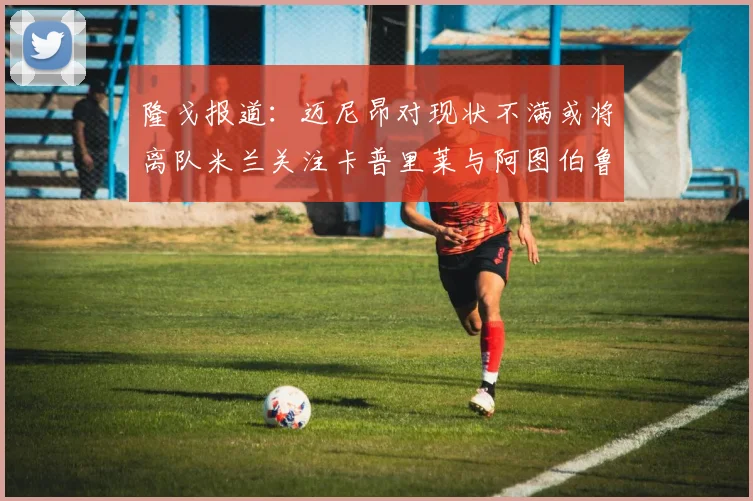 隆戈报道：迈尼昂对现状不满或将离队米兰关注卡普里莱与阿图伯鲁转会动态
