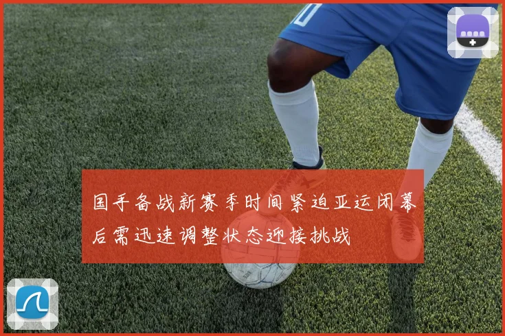 国手备战新赛季时间紧迫亚运闭幕后需迅速调整状态迎接挑战