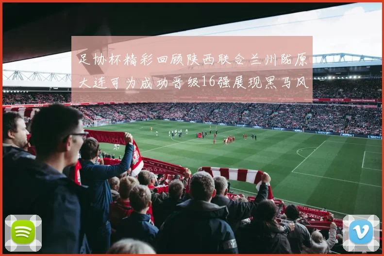 足协杯精彩回顾陕西联合兰州陇原大连可为成功晋级16强展现黑马风采