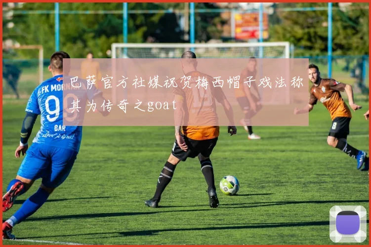 巴萨官方社媒祝贺梅西帽子戏法称其为传奇之goat