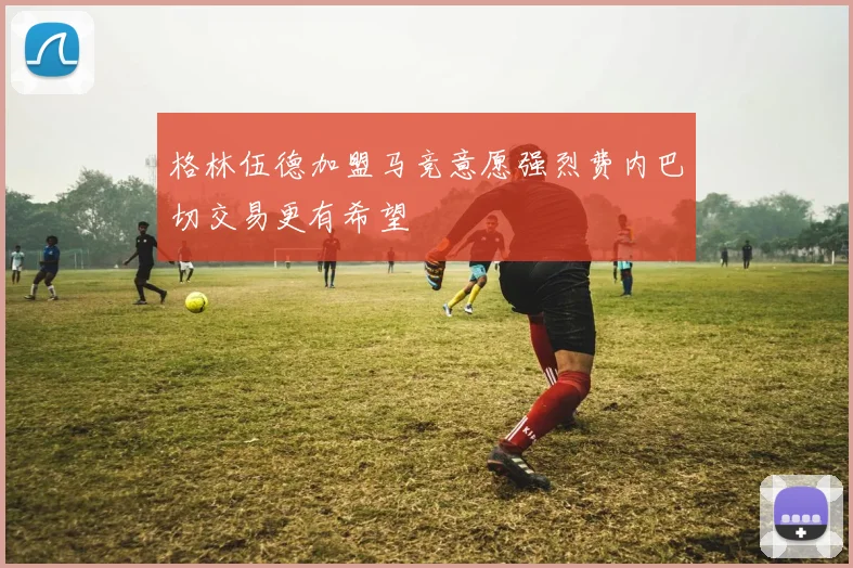 格林伍德加盟马竞意愿强烈费内巴切交易更有希望