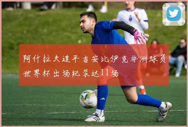 阿什拉夫追平吉安比伊克非洲球员世界杯出场纪录达11场