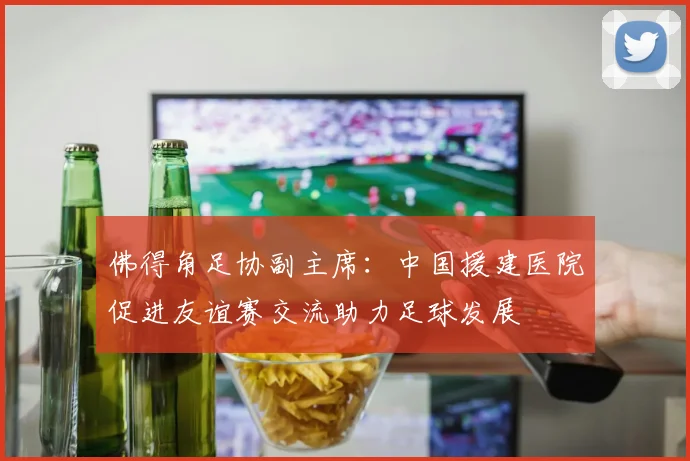 佛得角足协副主席：中国援建医院促进友谊赛交流助力足球发展