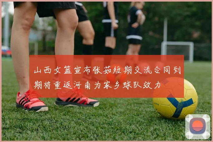 山西女篮宣布张茹短期交流合同到期将重返河南为家乡球队效力