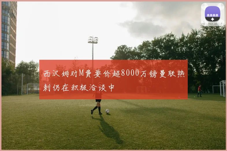 西汉姆对M费要价超8000万镑曼联热刺仍在积极洽谈中