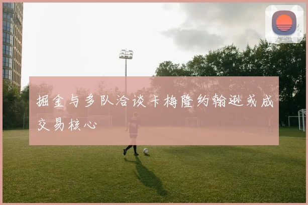 掘金与多队洽谈卡梅隆约翰逊或成交易核心