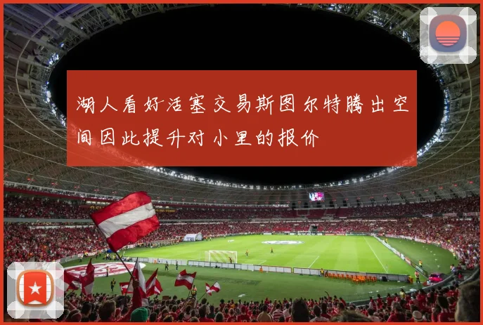 湖人看好活塞交易斯图尔特腾出空间因此提升对小里的报价