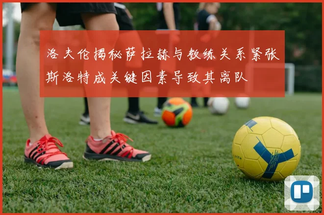 洛夫伦揭秘萨拉赫与教练关系紧张斯洛特成关键因素导致其离队
