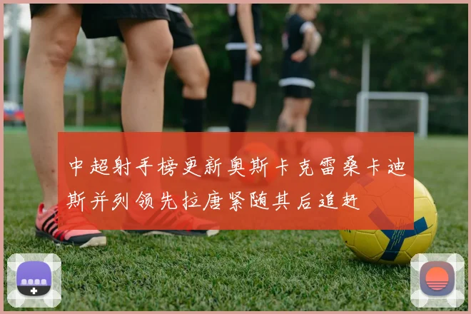 中超射手榜更新奥斯卡克雷桑卡迪斯并列领先拉唐紧随其后追赶